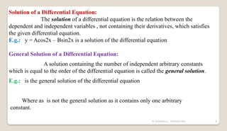 N YUVARAJU, 9505862392 8
Solution of a Differential Equation:
The solution of a differential equation is the relation between the
dependent and independent variables , not containing their derivatives, which satisfies
the given differential equation.
E.g.: y = Acos2x – Bsin2x is a solution of the differential equation
General Solution of a Differential Equation:
A solution containing the number of independent arbitrary constants
which is equal to the order of the differential equation is called the general solution.
E.g.: is the general solution of the differential equation
Where as is not the general solution as it contains only one arbitrary
constant.
 