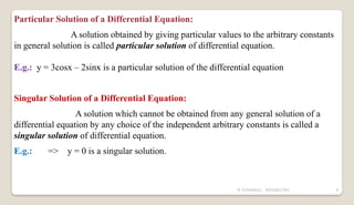 N YUVARAJU, 9505862392 9
Particular Solution of a Differential Equation:
A solution obtained by giving particular values to the arbitrary constants
in general solution is called particular solution of differential equation.
E.g.: y = 3cosx – 2sinx is a particular solution of the differential equation
Singular Solution of a Differential Equation:
A solution which cannot be obtained from any general solution of a
differential equation by any choice of the independent arbitrary constants is called a
singular solution of differential equation.
E.g.: => y = 0 is a singular solution.
 