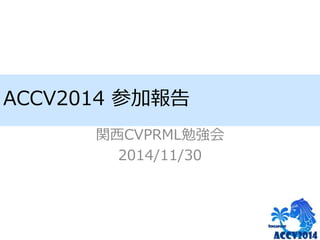ACCV2014 参加報告 
関西CVPRML勉強会 
2014/11/30 
 