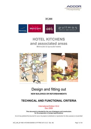 ACC_WE_DF 4000 KITCHEN DESIGN & FITTING OUT (V 2-2 - Dec 08) Page 1 of 54
... DF_4000...
HOTEL KITCHENS
and associated areas
Mid-scale & Up-scale hotels
Design and fitting out
NEW BUILDINGS OR REFURBISHMENTS
TECHNICAL AND FUNCTIONAL CRITERIA
International Edition V2-2
Dec 2008
This document is intended for the use of designers and constructors
for the preparation of project specifications
ACCOR has published this document for use on its projects; its distribution or reproduction for other purposes is not permitted
 