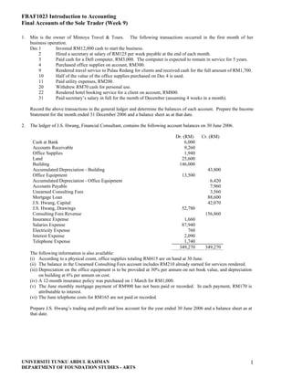 FBAF1023 Introduction to Accounting
Final Accounts of the Sole Trader (Week 9)

1.   Min is the owner of Mintoya Travel & Tours. The following transactions occurred in the first month of her
     business operation.
     Dec 1        Invested RM12,000 cash to start the business.
         2        Hired a secretary at salary of RM125 per week payable at the end of each month.
         3        Paid cash for a Dell computer, RM3,000. The computer is expected to remain in service for 5 years.
         4        Purchased office supplies on account, RM300.
         9        Rendered travel service to Pulau Redang for clients and received cash for the full amount of RM1,700.
         10       Half of the value of the office supplies purchased on Dec 4 is used.
         11       Paid utility expenses, RM200.
         20       Withdrew RM70 cash for personal use.
         22       Rendered hotel booking service for a client on account, RM800.
         31       Paid secretary’s salary in full for the month of December (assuming 4 weeks in a month).

     Record the above transactions in the general ledger and determine the balances of each account. Prepare the Income
     Statement for the month ended 31 December 2006 and a balance sheet as at that date.

2.   The ledger of J.S. Hwang, Financial Consultant, contains the following account balances on 30 June 2006.

                                                                               Dr. (RM)      Cr. (RM)
      Cash at Bank                                                                  6,000
      Accounts Receivable                                                           9,260
      Office Supplies                                                               1,940
      Land                                                                        25,600
      Building                                                                  146,000
      Accumulated Depreciation - Building                                                       43,800
      Office Equipment                                                             13,500
      Accumulated Depreciation - Office Equipment                                                6,420
      Accounts Payable                                                                           7,960
      Unearned Consulting Fees                                                                   3,560
      Mortgage Loan                                                                             88,600
      J.S. Hwang, Capital                                                                       42,070
      J.S. Hwang, Drawings                                                         52,780
      Consulting Fees Revenue                                                                  156,860
      Insurance Expense                                                            1,660
      Salaries Expense                                                            87,940
      Electricity Expense                                                            760
      Interest Expense                                                             2,090
      Telephone Expense                                                            1,740
                                                                                 349,270       349,270
     The following information is also available:
     (i) According to a physical count, office supplies totaling RM415 are on hand at 30 June.
     (ii) The balance in the Unearned Consulting Fees account includes RM210 already earned for services rendered.
     (iii) Depreciation on the office equipment is to be provided at 30% per annum on net book value, and depreciation
           on building at 6% per annum on cost.
     (iv) A 12-month insurance policy was purchased on 1 March for RM1,000.
     (v) The June monthly mortgage payment of RM900 has not been paid or recorded. In each payment, RM170 is
           attributable to interest.
     (vi) The June telephone costs for RM165 are not paid or recorded.

     Prepare J.S. Hwang’s trading and profit and loss account for the year ended 30 June 2006 and a balance sheet as at
     that date.




UNIVERSITI TUNKU ABDUL RAHMAN                                                                                         1
DEPARTMENT OF FOUNDATION STUDIES - ARTS
 