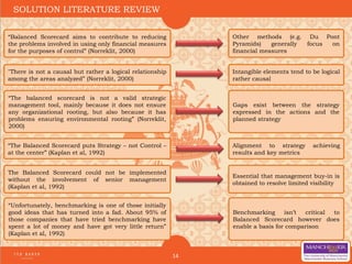 14
Gaps exist between the strategy
expressed in the actions and the
planned strategy
SOLUTION LITERATURE REVIEW
“Unfortunately, benchmarking is one of those initially
good ideas that has turned into a fad. About 95% of
those companies that have tried benchmarking have
spent a lot of money and have got very little return”
(Kaplan et al, 1992)
“Balanced Scorecard aims to contribute to reducing
the problems involved in using only financial measures
for the purposes of control” (Norreklit, 2000)
Other methods (e.g. Du Pont
Pyramids) generally focus on
financial measures
"There is not a causal but rather a logical relationship
among the areas analyzed” (Norreklit, 2000)
Intangible elements tend to be logical
rather causal
“The balanced scorecard is not a valid strategic
management tool, mainly because it does not ensure
any organizational rooting, but also because it has
problems ensuring environmental rooting” (Norreklit,
2000)
“The Balanced Scorecard puts Strategy – not Control –
at the center” (Kaplan et al, 1992)
Alignment to strategy achieving
results and key metrics
The Balanced Scorecard could not be implemented
without the involvement of senior management
(Kaplan et al, 1992)
Essential that management buy-in is
obtained to resolve limited visibility
Benchmarking isn’t critical to
Balanced Scorecard however does
enable a basis for comparison
 
