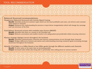 Balanced Scorecard recommendations:
•Supplement Balanced Scorecard with Activity-Based Costing
Benefit: Identifies products/customer types which are the most profitable and costs, cost drivers and customer
value based on channels
Output: Enhances the understanding for process or input factor reorganization which will change the earnings
and cost structure of the firm
•Link Balance Scorecard actions with available input factors (SMART)
Benefit: Identifies that there is a means to the intended end
Output: Reduces uncertainty and enables results to be safeguarded and predictable whilst ensuring coherence
•Ensure strategic dialogue occurs throughout the business
Benefit: Identifies communication channels and ensures communication occurs through those channels
Output: Bridges differences between perception and understanding ensuring consistent goals increasing strategic
awareness throughout the business
•Identify if Ted Baker is a Giffen Brand or has Giffen goods through the different markets and channels
Benefit: To drive sales at the same time as increasing profits
Output: Increased sales whilst also being able to potentially raise selling prices in various markets
TOOL RECOMMENDATION
 
