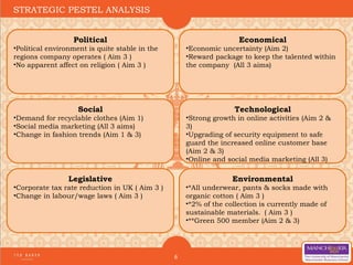 6
STRATEGIC PESTEL ANALYSIS
Political
•Political environment is quite stable in the
regions company operates ( Aim 3 )
•No apparent affect on religion ( Aim 3 )
Economical
•Economic uncertainty (Aim 2)
•Reward package to keep the talented within
the company (All 3 aims)
Social
•Demand for recyclable clothes (Aim 1)
•Social media marketing (All 3 aims)
•Change in fashion trends (Aim 1 & 3)
Technological
•Strong growth in online activities (Aim 2 &
3)
•Upgrading of security equipment to safe
guard the increased online customer base
(Aim 2 & 3)
•Online and social media marketing (All 3)
Legislative
•Corporate tax rate reduction in UK ( Aim 3 )
•Change in labour/wage laws ( Aim 3 )
Environmental
•*All underwear, pants & socks made with
organic cotton ( Aim 3 )
•*2% of the collection is currently made of
sustainable materials.  ( Aim 3 )
•**Green 500 member (Aim 2 & 3)
 
