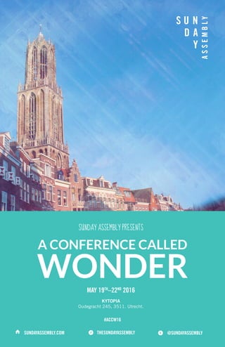 SUNDAY ASSEMBLY PRESENTS
MAY 19TH
–22ND
2016
A CONFERENCE CALLED
WONDER
KYTOPIA
Oudegracht 245, 3511. Utrecht.
SUNDAYASSEMBLY.COM @SUNDAYASSEMBLYTHESUNDAYASSEMBLY⌂ 
#ACCW16
 