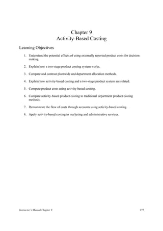 Chapter 9
                                Activity-Based Costing
Learning Objectives
    1. Understand the potential effects of using externally reported product costs for decision
       making.

    2. Explain how a two-stage product costing system works.

    3. Compare and contrast plantwide and department allocation methods.

    4. Explain how activity-based costing and a two-stage product system are related.

    5. Compute product costs using activity-based costing.

    6. Compare activity-based product costing to traditional department product costing
       methods.

    7. Demonstrate the flow of costs through accounts using activity-based costing.

    8. Apply activity-based costing to marketing and administrative services.




Instructor’s Manual Chapter 9                                                                     177
 