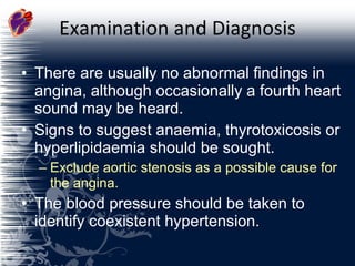 Examination and Diagnosis There are usually no abnormal findings in angina, although occasionally a fourth heart sound may be heard. Signs to suggest anaemia, thyrotoxicosis or hyperlipidaemia should be sought. Exclude aortic stenosis as a possible cause for the angina.  The blood pressure should be taken to identify coexistent hypertension.  