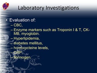 Laboratory Investigations Evaluation of: CBC,  Enzyme markers such as Troponin I & T, CK-MB, myoglobin. Hyperlipidemia,  diabetes mellitus,  homocycteine levels,  CRP, fibrinogen. 