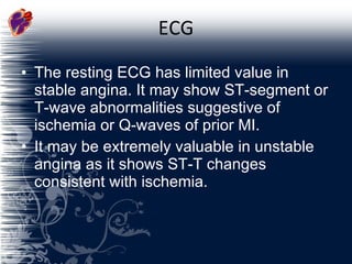 ECG The resting ECG has limited value in stable angina. It may show ST-segment or T-wave abnormalities suggestive of ischemia or Q-waves of prior MI. It may be extremely valuable in unstable angina as it shows ST-T changes consistent with ischemia. 