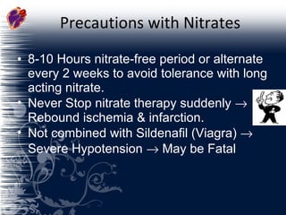 Precautions with Nitrates 8-10 Hours nitrate-free period or alternate every 2 weeks to avoid tolerance with long acting nitrate. Never Stop nitrate therapy suddenly    Rebound ischemia & infarction. Not combined with Sildenafil (Viagra)    Severe Hypotension    May be Fatal 