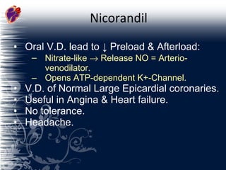 Nicorandil Oral V.D. lead to  ↓  Preload & Afterload: Nitrate-like    Release NO = Arterio-venodilator. Opens ATP-dependent K+-Channel. V.D. of Normal Large Epicardial coronaries. Useful in Angina & Heart failure. No tolerance. Headache. 