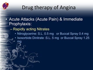 Drug therapy of Angina Acute Attacks (Acute Pain) & Immediate Prophylaxis: Rapidly acting Nitrates Nitroglycerine: S.L. 0.5 mg  or Buccal Spray 0.4 mg Isosorbide Dinitrate :S.L. 5 mg  or Buccal Spray 1.25 mg 