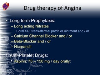 Drug therapy of Angina Long term Prophylaxis: Long acting Nitrates oral SR, trans-dermal patch or ointment and / or Calcium Channel Blocker and / or Beta-Blocker and / or Nicorandil Anti-Platelet Drugs: Aspirin: 75 – 150 mg / day orally: 