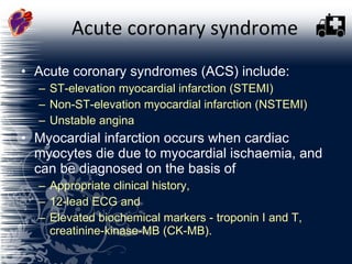 Acute coronary syndrome Acute coronary syndromes (ACS) include:  ST-elevation myocardial infarction (STEMI)  Non-ST-elevation myocardial infarction (NSTEMI)  Unstable angina  Myocardial infarction occurs when cardiac myocytes die due to myocardial ischaemia, and can be diagnosed on the basis of  Appropriate clinical history, 12-lead ECG and  Elevated biochemical markers - troponin I and T, creatinine-kinase-MB (CK-MB).  