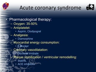 Acute coronary syndrome Pharmacological therapy:  Oxygen: 35-50% Antiplatelet:  Aspirin, Clodipogrel Analgesia:  Diamorphine Myocardial energy consumption:  β blocker Coronary vasodilatation:  Glycerial trinitrate Plaque stabilization / ventricular remodelling:  Statins,  ACE inhibitors  