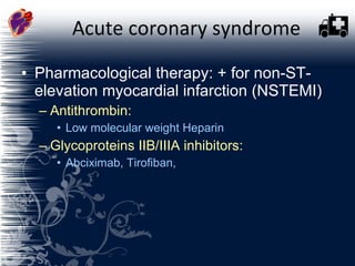 Acute coronary syndrome Pharmacological therapy: + for non-ST-elevation myocardial infarction (NSTEMI)  Antithrombin:  Low molecular weight Heparin Glycoproteins IIB/IIIA inhibitors: Abciximab, Tirofiban,   