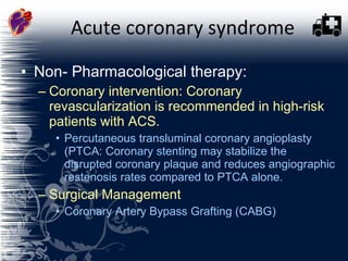 Acute coronary syndrome Non- Pharmacological therapy: Coronary intervention: Coronary revascularization is recommended in high-risk patients with ACS.  Percutaneous transluminal coronary angioplasty (PTCA: Coronary stenting may stabilize the disrupted coronary plaque and reduces angiographic restenosis rates compared to PTCA alone.  Surgical Management Coronary Artery Bypass Grafting (CABG)   
