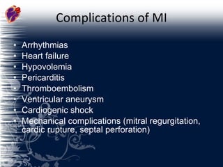 Complications of MI Arrhythmias Heart failure Hypovolemia Pericarditis Thromboembolism Ventricular aneurysm Cardiogenic shock Mechanical complications (mitral regurgitation, cardic rupture, septal perforation) 