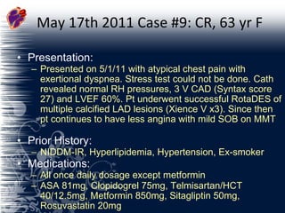 May 17th 2011 Case #9: CR, 63 yr F Presentation:  Presented on 5/1/11 with atypical chest pain with exertional dyspnea. Stress test could not be done. Cath revealed normal RH pressures, 3 V CAD (Syntax score 27) and LVEF 60%. Pt underwent successful RotaDES of multiple calcified LAD lesions (Xience V x3). Since then pt continues to have less angina with mild SOB on MMT  Prior History:  NIDDM-IR, Hyperlipidemia, Hypertension, Ex-smoker Medications:  All once daily dosage except metformin ASA 81mg, Clopidogrel 75mg, Telmisartan/HCT 40/12.5mg, Metformin 850mg, Sitagliptin 50mg, Rosuvastatin 20mg 