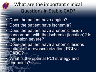 What are the important clinical Questions in Stable CAD? Does the patient have angina? Does the patient have ischemia? Does the patient have anatomic lesion concordant  with the ischemia (location)? Is the lesion severe? Does the patient have anatomic lesions suitable for revascularization; PCI vs. CABG? What is the optimal PCI strategy and endpoints? 