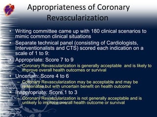 Appropriateness of Coronary Revascularization  Writing committee came up with 180 clinical scenarios to mimic common clinical situations Separate technical panel (consisting of Cardiologists, Interventionalists and CTS) scored each indication on a scale of 1 to 9: Appropriate: Score 7 to 9  Coronary Revascularization is generally acceptable  and is likely to improve overall health outcomes or survival Uncertain: Score 4 to 6  Coronary Revascularization may be acceptable and may be reasonable but with uncertain benefit on health outcome  Inappropriate: Score 1 to 3  Coronary Revascularization is not generally acceptable and is unlikely to improve overall health outcome or survival 