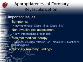 Appropriateness of Coronary Revascularization  Important Issues: Symptoms:  asymptomatic, Class I-II vs. Class III-IV Non-invasive risk assessment:  low, intermediate or high risk Maximal medical therapy:  at least 2 Drugs-Nitrates, Ca+ blockers, B blocker or Ranolazine Coronary Anatomy Findings 