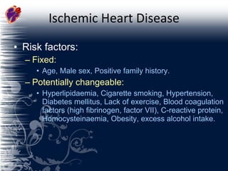 Ischemic Heart Disease Risk factors: Fixed: Age, Male sex, Positive family history. Potentially changeable: Hyperlipidaemia, Cigarette smoking, Hypertension, Diabetes mellitus, Lack of exercise, Blood coagulation factors (high fibrinogen, factor VII), C-reactive protein, Homocysteinaemia, Obesity, excess alcohol intake. 