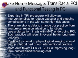 Take Home Message:  Trans Radial PCI and Functional Testing in PCI Expertise in TRI procedure will allow an Interventionalists to reduce vascular and bleeding complications in pts with some high risk cases There are strong data to change our practice from anatomical revascularization to functional revascularization  in pts with MVD undergoing PCI. Such practice will result in overall better long-term outcome Routine functional or physiological imaging should be the integral part of our Interventional practice.  More data favors FFR vs. IVUS in improving long-term outcome and reducing cost. 