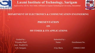 DEPARTMENT OF ELECTRONICS & COMMUNICATION ENGINEERING
PRESENTATION
ON
555 TIMER & ITS APPLICATIONS
Guided by:-
Priyanka Patel
Asst . Prof(ECE)
LIT, Sarigam.
Submitted by:-
Name: Enrollnment No.
Jay Baria 150860111003
Laxmi Institute of Technology, Sarigam
Approved by AICTE, New Delhi; Affiliated to Gujarat Technological University, Ahmedabad
 