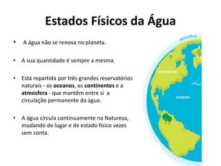 Estados Físicos da Água
• A água não se renova no planeta.
• A sua quantidade é sempre a mesma.
• Está repartida por três grandes reservatórios
naturais - os oceanos, os continentes e a
atmosfera - que mantêm entre si a
circulação permanente da água.
• A água circula continuamente na Natureza,
mudando de lugar e de estado físico vezes
sem conta.
 
