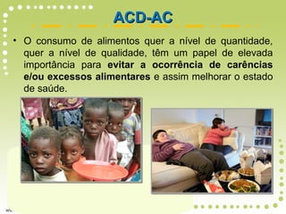 • O consumo de alimentos quer a nível de quantidade,
quer a nível de qualidade, têm um papel de elevada
importância para evitar a ocorrência de carências
e/ou excessos alimentares e assim melhorar o estado
de saúde.
ACD-ACACD-AC
 