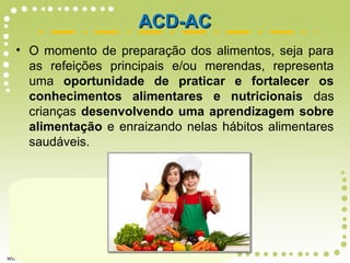 • O momento de preparação dos alimentos, seja para
as refeições principais e/ou merendas, representa
uma oportunidade de praticar e fortalecer os
conhecimentos alimentares e nutricionais das
crianças desenvolvendo uma aprendizagem sobre
alimentação e enraizando nelas hábitos alimentares
saudáveis.
ACD-ACACD-AC
 