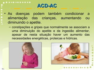 • As doenças podem também condicionar a
alimentação das crianças, aumentando ou
diminuindo o apetite.
– constipações e gripes que normalmente se associam a
uma diminuição do apetite e da ingestão alimentar,
apesar de nesta situação haver um aumento das
necessidades energéticas, proteicas e hídricas.
ACD-ACACD-AC
 