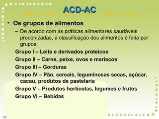 • Os grupos de alimentos
– De acordo com as práticas alimentares saudáveis
preconizadas, a classificação dos alimentos é feita por
grupos:
Grupo I – Leite e derivados proteicos
Grupo II – Carne, peixe, ovos e mariscos
Grupo III – Gorduras
Grupo IV – Pão, cereais, leguminosas secas, açúcar,
cacau, produtos de pastelaria
Grupo V – Produtos hortícolas, legumes e frutos
Grupo VI – Bebidas
ACD-ACACD-AC
 