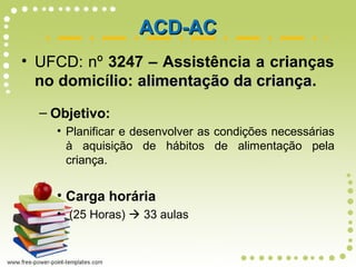 ACD-ACACD-AC
• UFCD: nº 3247 – Assistência a crianças
no domicílio: alimentação da criançaalimentação da criança.
– Objetivo:
• Planificar e desenvolver as condições necessárias
à aquisição de hábitos de alimentação pela
criança.
• Carga horária
• (25 Horas)  33 aulas
 