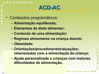 ACD-ACACD-AC
• Conteúdos programáticos:
– Alimentação equilibrada;
– Elementos da dieta alimentar;
– Conteúdo de uma alimentação;
– Regimes alimentares na criança doente;
– Obesidade;
– Orientações/procedimentos/atuações;
relacionados com a alimentação da criança;
– Ajuda personalizada a crianças com maiores
dificuldades de alimentação.
 