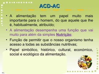 • A alimentação tem um papel muito mais
importante para o homem, do que aquele que lhe
é, habitualmente, atribuído;
• A alimentação desempenha uma função que vai
muito para além da simples Nutrição;
• Função de permitir que o nosso organismo tenha
acesso a todas as substâncias nutritivas;
• Papel simbólico, histórico, cultural, económico,
social e ecológico da alimentação.
ACD-ACACD-AC
 