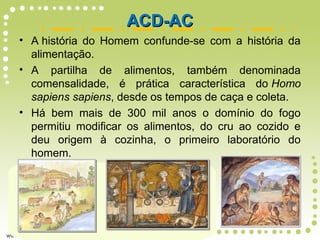 • A história do Homem confunde-se com a história da
alimentação.
• A partilha de alimentos, também denominada
comensalidade, é prática característica do Homo
sapiens sapiens, desde os tempos de caça e coleta.
• Há bem mais de 300 mil anos o domínio do fogo
permitiu modificar os alimentos, do cru ao cozido e
deu origem à cozinha, o primeiro laboratório do
homem.
ACD-ACACD-AC
 