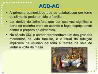 • A primeira comunidade que se estabeleceu em torno
do alimento pode ter sido a família.
• Lar deriva do latim lare, que por sua vez significa a
parte da cozinha onde se acende o fogo, espaço onde
ocorre o preparo de alimentos.
• No século XIX, o comer representava um dos grandes
momentos da vida familiar, e o ritual da refeição
implicava na reunião de toda a família na sala de
jantar à volta da mesa.
ACD-ACACD-AC
 