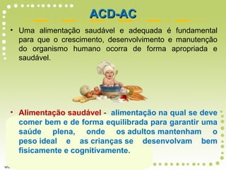 • Uma alimentação saudável e adequada é fundamental
para que o crescimento, desenvolvimento e manutenção
do organismo humano ocorra de forma apropriada e
saudável.
• Alimentação saudável - alimentação na qual se deve
comer bem e de forma equilibrada para garantir uma
saúde plena, onde os adultos mantenham o
peso ideal e as crianças se desenvolvam bem
fisicamente e cognitivamente.
ACD-ACACD-AC
 