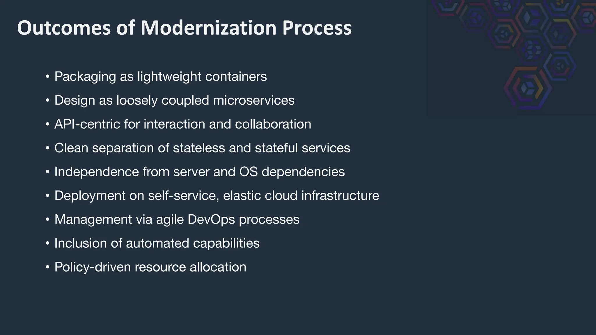 Outcomes of Modernization Process
• Packaging as lightweight containers
• Design as loosely coupled microservices
• API-centric for interaction and collaboration
• Clean separation of stateless and stateful services
• Independence from server and OS dependencies
• Deployment on self-service, elastic cloud infrastructure
• Management via agile DevOps processes
• Inclusion of automated capabilities
• Policy-driven resource allocation
 