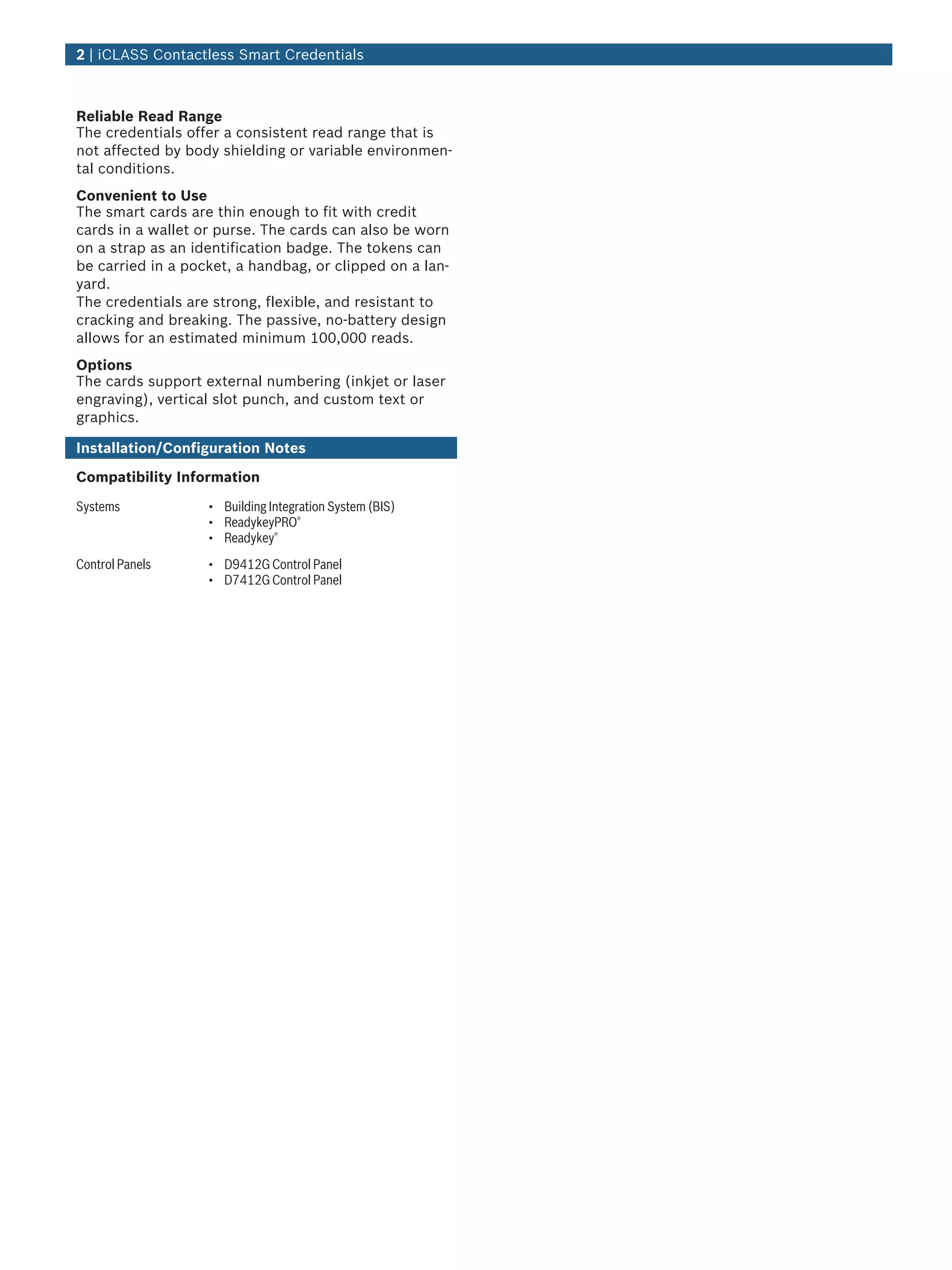 Reliable Read Range
The credentials offer a consistent read range that is
not affected by body shielding or variable environmen-
tal conditions.
Convenient to Use
The smart cards are thin enough to fit with credit
cards in a wallet or purse. The cards can also be worn
on a strap as an identification badge. The tokens can
be carried in a pocket, a handbag, or clipped on a lan-
yard.
The credentials are strong, flexible, and resistant to
cracking and breaking. The passive, no-battery design
allows for an estimated minimum 100,000 reads.
Options
The cards support external numbering (inkjet or laser
engraving), vertical slot punch, and custom text or
graphics.
Installation/Configuration Notes
Compatibility Information
Systems • Building Integration System (BIS)
• ReadykeyPRO®
• Readykey®
Control Panels • D9412G Control Panel
• D7412G Control Panel
2 | iCLASS Contactless Smart Credentials
 