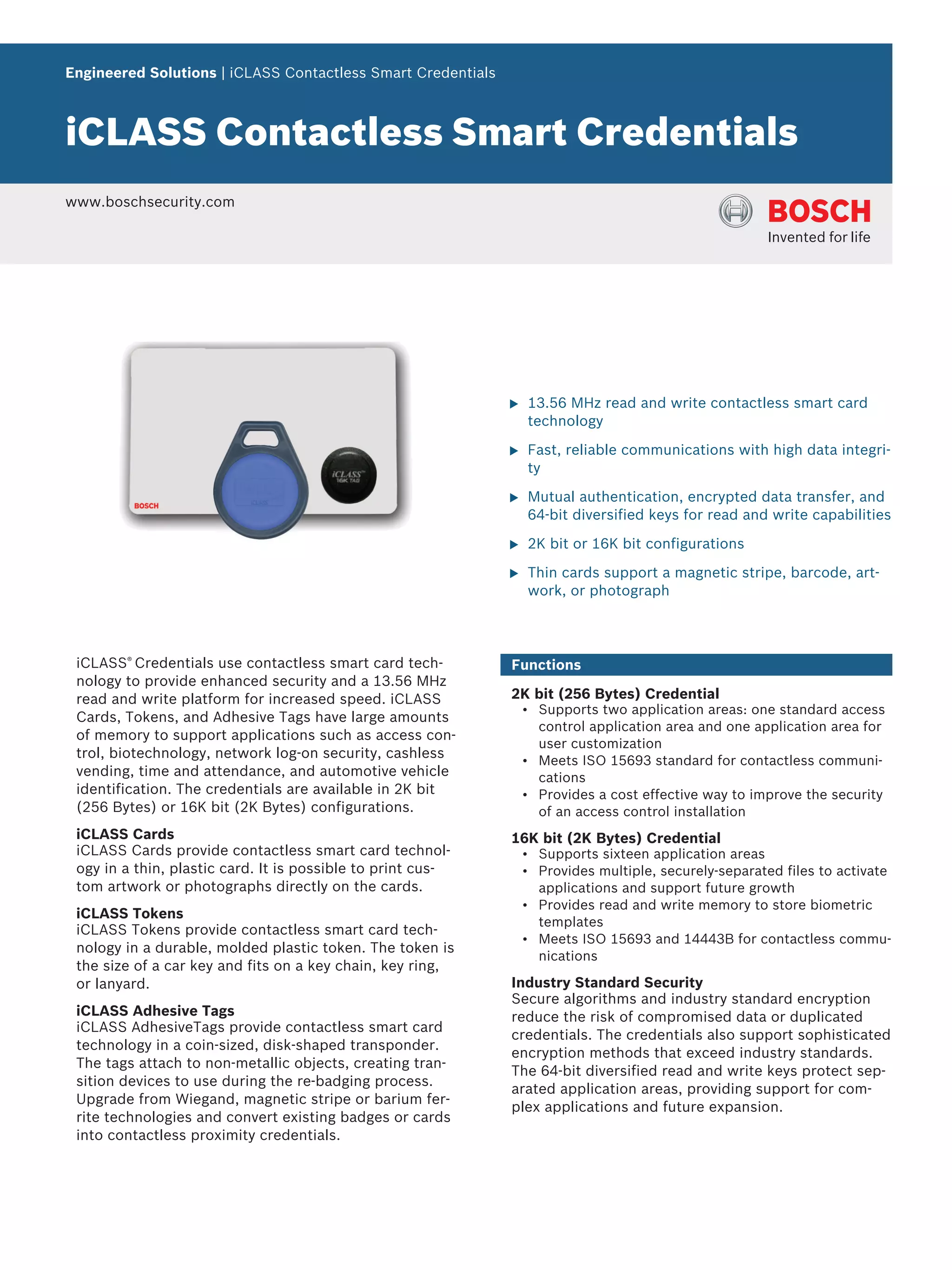 Engineered Solutions | iCLASS Contactless Smart Credentials
iCLASS Contactless Smart Credentials
www.boschsecurity.com
u 13.56 MHz read and write contactless smart card
technology
u Fast, reliable communications with high data integri-
ty
u Mutual authentication, encrypted data transfer, and
64-bit diversified keys for read and write capabilities
u 2K bit or 16K bit configurations
u Thin cards support a magnetic stripe, barcode, art-
work, or photograph
iCLASS®
Credentials use contactless smart card tech-
nology to provide enhanced security and a 13.56 MHz
read and write platform for increased speed. iCLASS
Cards, Tokens, and Adhesive Tags have large amounts
of memory to support applications such as access con-
trol, biotechnology, network log-on security, cashless
vending, time and attendance, and automotive vehicle
identification. The credentials are available in 2K bit
(256 Bytes) or 16K bit (2K Bytes) configurations.
iCLASS Cards
iCLASS Cards provide contactless smart card technol-
ogy in a thin, plastic card. It is possible to print cus-
tom artwork or photographs directly on the cards.
iCLASS Tokens
iCLASS Tokens provide contactless smart card tech-
nology in a durable, molded plastic token. The token is
the size of a car key and fits on a key chain, key ring,
or lanyard.
iCLASS Adhesive Tags
iCLASS AdhesiveTags provide contactless smart card
technology in a coin-sized, disk-shaped transponder.
The tags attach to non-metallic objects, creating tran-
sition devices to use during the re-badging process.
Upgrade from Wiegand, magnetic stripe or barium fer-
rite technologies and convert existing badges or cards
into contactless proximity credentials.
Functions
2K bit (256 Bytes) Credential
• Supports two application areas: one standard access
control application area and one application area for
user customization
• Meets ISO 15693 standard for contactless communi-
cations
• Provides a cost effective way to improve the security
of an access control installation
16K bit (2K Bytes) Credential
• Supports sixteen application areas
• Provides multiple, securely-separated files to activate
applications and support future growth
• Provides read and write memory to store biometric
templates
• Meets ISO 15693 and 14443B for contactless commu-
nications
Industry Standard Security
Secure algorithms and industry standard encryption
reduce the risk of compromised data or duplicated
credentials. The credentials also support sophisticated
encryption methods that exceed industry standards.
The 64-bit diversified read and write keys protect sep-
arated application areas, providing support for com-
plex applications and future expansion.
 