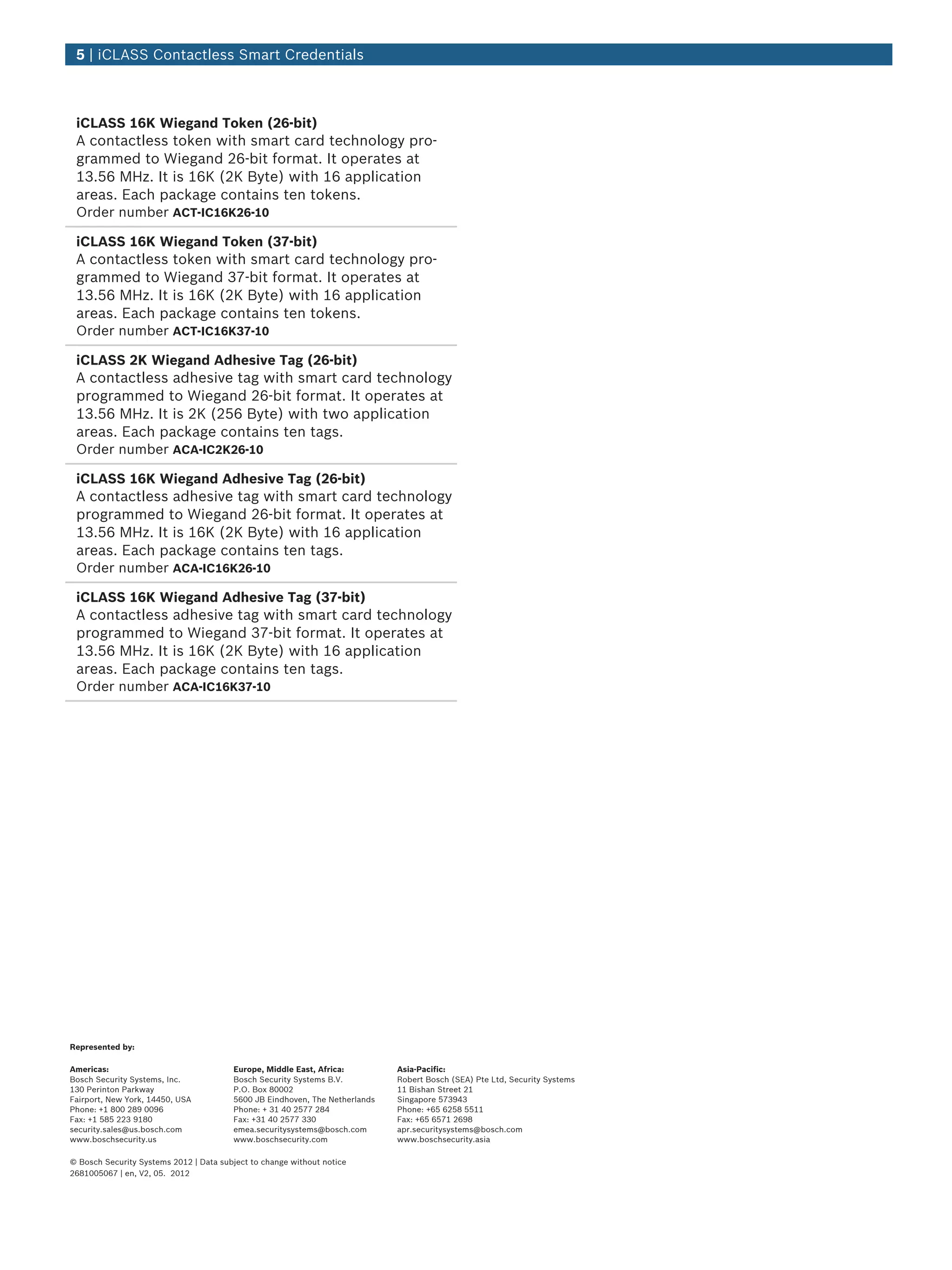 iCLASS 16K Wiegand Token (26‑bit)
A contactless token with smart card technology pro-
grammed to Wiegand 26‑bit format. It operates at
13.56 MHz. It is 16K (2K Byte) with 16 application
areas. Each package contains ten tokens.
Order number ACT-IC16K26-10
iCLASS 16K Wiegand Token (37‑bit)
A contactless token with smart card technology pro-
grammed to Wiegand 37‑bit format. It operates at
13.56 MHz. It is 16K (2K Byte) with 16 application
areas. Each package contains ten tokens.
Order number ACT-IC16K37-10
iCLASS 2K Wiegand Adhesive Tag (26‑bit)
A contactless adhesive tag with smart card technology
programmed to Wiegand 26‑bit format. It operates at
13.56 MHz. It is 2K (256 Byte) with two application
areas. Each package contains ten tags.
Order number ACA-IC2K26-10
iCLASS 16K Wiegand Adhesive Tag (26‑bit)
A contactless adhesive tag with smart card technology
programmed to Wiegand 26‑bit format. It operates at
13.56 MHz. It is 16K (2K Byte) with 16 application
areas. Each package contains ten tags.
Order number ACA-IC16K26-10
iCLASS 16K Wiegand Adhesive Tag (37‑bit)
A contactless adhesive tag with smart card technology
programmed to Wiegand 37‑bit format. It operates at
13.56 MHz. It is 16K (2K Byte) with 16 application
areas. Each package contains ten tags.
Order number ACA-IC16K37-10
5 | iCLASS Contactless Smart Credentials
Represented by:
Americas: Europe, Middle East, Africa: Asia-Pacific:
Bosch Security Systems, Inc.
130 Perinton Parkway
Fairport, New York, 14450, USA
Phone: +1 800 289 0096
Fax: +1 585 223 9180
security.sales@us.bosch.com
www.boschsecurity.us
Bosch Security Systems B.V.
P.O. Box 80002
5600 JB Eindhoven, The Netherlands
Phone: + 31 40 2577 284
Fax: +31 40 2577 330
emea.securitysystems@bosch.com
www.boschsecurity.com
Robert Bosch (SEA) Pte Ltd, Security Systems
11 Bishan Street 21
Singapore 573943
Phone: +65 6258 5511
Fax: +65 6571 2698
apr.securitysystems@bosch.com
www.boschsecurity.asia
© Bosch Security Systems 2012 | Data subject to change without notice
2681005067 | en, V2, 05. 2012
 