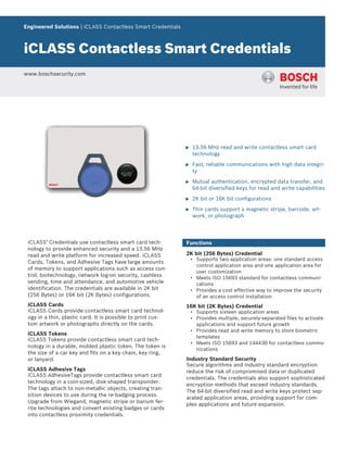 Engineered Solutions | iCLASS Contactless Smart Credentials
iCLASS Contactless Smart Credentials
www.boschsecurity.com
u 13.56 MHz read and write contactless smart card
technology
u Fast, reliable communications with high data integri-
ty
u Mutual authentication, encrypted data transfer, and
64-bit diversified keys for read and write capabilities
u 2K bit or 16K bit configurations
u Thin cards support a magnetic stripe, barcode, art-
work, or photograph
iCLASS®
Credentials use contactless smart card tech-
nology to provide enhanced security and a 13.56 MHz
read and write platform for increased speed. iCLASS
Cards, Tokens, and Adhesive Tags have large amounts
of memory to support applications such as access con-
trol, biotechnology, network log-on security, cashless
vending, time and attendance, and automotive vehicle
identification. The credentials are available in 2K bit
(256 Bytes) or 16K bit (2K Bytes) configurations.
iCLASS Cards
iCLASS Cards provide contactless smart card technol-
ogy in a thin, plastic card. It is possible to print cus-
tom artwork or photographs directly on the cards.
iCLASS Tokens
iCLASS Tokens provide contactless smart card tech-
nology in a durable, molded plastic token. The token is
the size of a car key and fits on a key chain, key ring,
or lanyard.
iCLASS Adhesive Tags
iCLASS AdhesiveTags provide contactless smart card
technology in a coin-sized, disk-shaped transponder.
The tags attach to non-metallic objects, creating tran-
sition devices to use during the re-badging process.
Upgrade from Wiegand, magnetic stripe or barium fer-
rite technologies and convert existing badges or cards
into contactless proximity credentials.
Functions
2K bit (256 Bytes) Credential
• Supports two application areas: one standard access
control application area and one application area for
user customization
• Meets ISO 15693 standard for contactless communi-
cations
• Provides a cost effective way to improve the security
of an access control installation
16K bit (2K Bytes) Credential
• Supports sixteen application areas
• Provides multiple, securely-separated files to activate
applications and support future growth
• Provides read and write memory to store biometric
templates
• Meets ISO 15693 and 14443B for contactless commu-
nications
Industry Standard Security
Secure algorithms and industry standard encryption
reduce the risk of compromised data or duplicated
credentials. The credentials also support sophisticated
encryption methods that exceed industry standards.
The 64-bit diversified read and write keys protect sep-
arated application areas, providing support for com-
plex applications and future expansion.
 