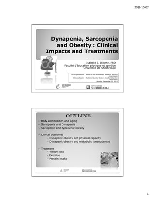 2013-10-07
1
Dynapenia, Sarcopenia
and Obesity : Clinical
Impacts and Treatments
Isabelle J. Dionne, PhD
Faculté d’éducation physique et sportive
Université de Sherbrooke
Striking a Balance... Weigh in with Knowledge, Research, Practice
SYMPOSIUM
Ottawa Chapter - Diabetes Educator Sector, Canadian Diabetes
Association
Monday, September 30, 2013
OUTLINEOUTLINEOUTLINEOUTLINE
Body composition and aging
Sarcopenia and Dynapenia
Sarcopenic and dynapenic obesity
Clinical outcomes
- Dynapenic obesity and physical capacity
- Dynapenic obesity and metabolic consequences
Treatment
- Weight loss
- Exercise
- Protein intake
 