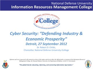 National Defense University
Information Resources Management College
“The global hub for educating, informing, and connecting Information Age leaders.”
Cyber Security: “Defending Industry & 
Economic Prosperity”
Detroit, 27 September 2012
Dr. Robert D. Childs, 
Chancellor, National Defense University iCollege
1
Opinions and views expressed in this tutorial are those of the author and do not reflect the official policy or position of the Information Resources
Management College, the National Defense University, the Department of Defense, or the U.S. Government.
 