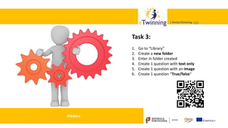 Valadares, 31/01/2018 – CFAE Aurélio Paz dos Reis
| Portal eTwinning >>>| Portal eTwinning >>>
Plickers
Task 3:
1. Go to “Library”
2. Create a new folder
3. Enter in folder created
4. Create 1 question with text only
5. Create 1 question with an image
6. Create 1 question “True/false”
 