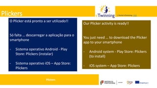 Valadares, 31/01/2018 – CFAE Aurélio Paz dos Reis
| Portal eTwinning >>>| Portal eTwinning >>>Plickers
O Plicker está pronto a ser utilizado!!
Só falta … descarregar a aplicação para o
smartphone
- Sistema operativo Android - Play
Store: Plickers (instalar)
- Sistema operativo iOS – App Store:
Plickers
Our Plicker activity is ready!!
You just need … to download the Plicker
app to your smartphone
- Android system - Play Store: Plickers
(to install)
- iOS system – App Store: Plickers
Plickers
 