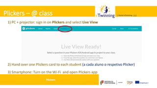 Valadares, 31/01/2018 – CFAE Aurélio Paz dos Reis
| Portal eTwinning >>>| Portal eTwinning >>>Plickers – @ class
1) PC + projector: sign in on Plickers and select Live View
2) Hand over one Plickers card to each student (a cada aluno o respetivo Plicker)
3) Smartphone: Turn on the Wi-Fi and open Plickers app
Plickers
 